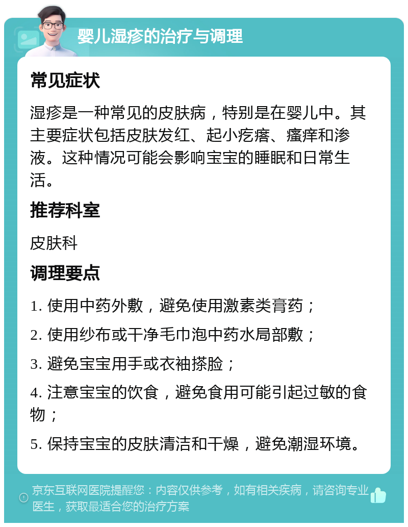 婴儿湿疹的治疗与调理 常见症状 湿疹是一种常见的皮肤病，特别是在婴儿中。其主要症状包括皮肤发红、起小疙瘩、瘙痒和渗液。这种情况可能会影响宝宝的睡眠和日常生活。 推荐科室 皮肤科 调理要点 1. 使用中药外敷，避免使用激素类膏药； 2. 使用纱布或干净毛巾泡中药水局部敷； 3. 避免宝宝用手或衣袖搽脸； 4. 注意宝宝的饮食，避免食用可能引起过敏的食物； 5. 保持宝宝的皮肤清洁和干燥，避免潮湿环境。