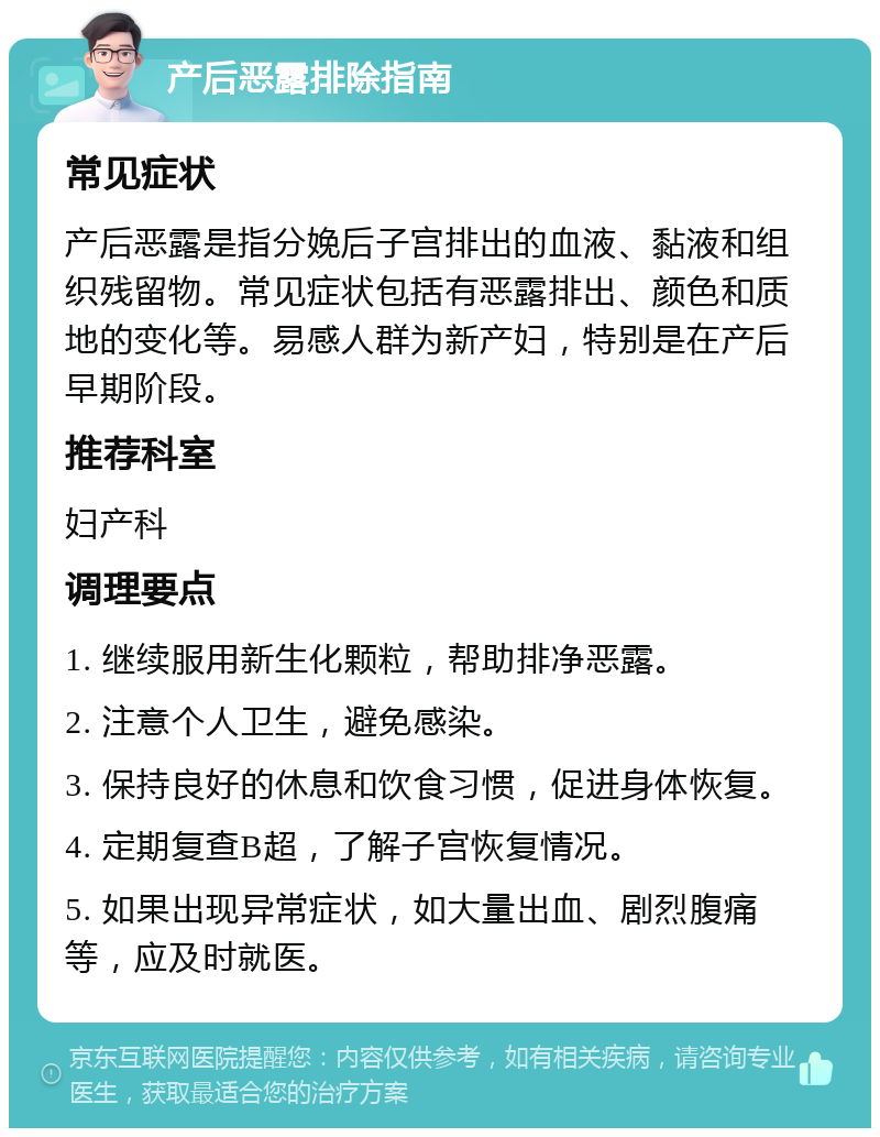 产后恶露排除指南 常见症状 产后恶露是指分娩后子宫排出的血液、黏液和组织残留物。常见症状包括有恶露排出、颜色和质地的变化等。易感人群为新产妇，特别是在产后早期阶段。 推荐科室 妇产科 调理要点 1. 继续服用新生化颗粒，帮助排净恶露。 2. 注意个人卫生，避免感染。 3. 保持良好的休息和饮食习惯，促进身体恢复。 4. 定期复查B超，了解子宫恢复情况。 5. 如果出现异常症状，如大量出血、剧烈腹痛等，应及时就医。