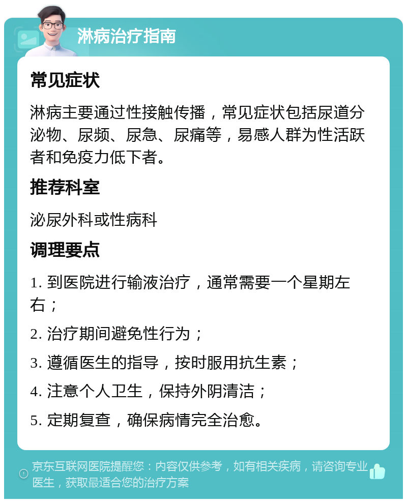 淋病治疗指南 常见症状 淋病主要通过性接触传播，常见症状包括尿道分泌物、尿频、尿急、尿痛等，易感人群为性活跃者和免疫力低下者。 推荐科室 泌尿外科或性病科 调理要点 1. 到医院进行输液治疗，通常需要一个星期左右； 2. 治疗期间避免性行为； 3. 遵循医生的指导，按时服用抗生素； 4. 注意个人卫生，保持外阴清洁； 5. 定期复查，确保病情完全治愈。