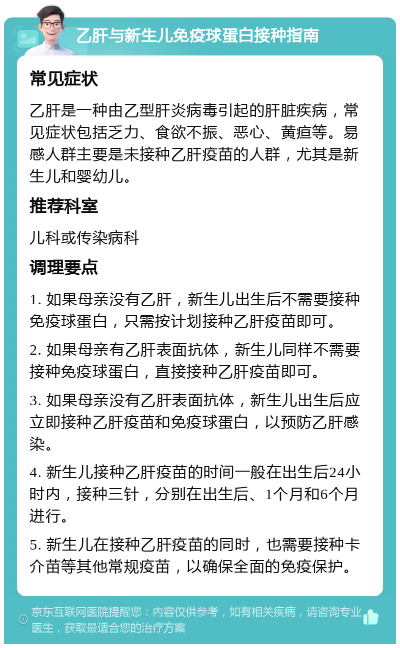 乙肝与新生儿免疫球蛋白接种指南 常见症状 乙肝是一种由乙型肝炎病毒引起的肝脏疾病，常见症状包括乏力、食欲不振、恶心、黄疸等。易感人群主要是未接种乙肝疫苗的人群，尤其是新生儿和婴幼儿。 推荐科室 儿科或传染病科 调理要点 1. 如果母亲没有乙肝，新生儿出生后不需要接种免疫球蛋白，只需按计划接种乙肝疫苗即可。 2. 如果母亲有乙肝表面抗体，新生儿同样不需要接种免疫球蛋白，直接接种乙肝疫苗即可。 3. 如果母亲没有乙肝表面抗体，新生儿出生后应立即接种乙肝疫苗和免疫球蛋白，以预防乙肝感染。 4. 新生儿接种乙肝疫苗的时间一般在出生后24小时内，接种三针，分别在出生后、1个月和6个月进行。 5. 新生儿在接种乙肝疫苗的同时，也需要接种卡介苗等其他常规疫苗，以确保全面的免疫保护。