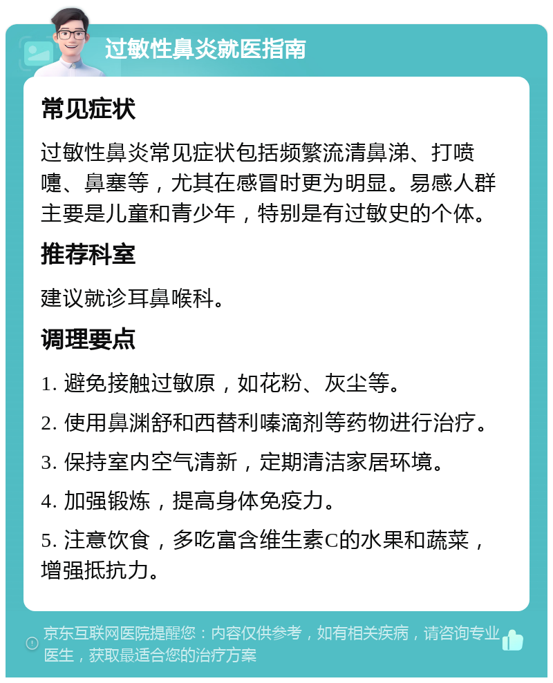 过敏性鼻炎就医指南 常见症状 过敏性鼻炎常见症状包括频繁流清鼻涕、打喷嚏、鼻塞等，尤其在感冒时更为明显。易感人群主要是儿童和青少年，特别是有过敏史的个体。 推荐科室 建议就诊耳鼻喉科。 调理要点 1. 避免接触过敏原，如花粉、灰尘等。 2. 使用鼻渊舒和西替利嗪滴剂等药物进行治疗。 3. 保持室内空气清新，定期清洁家居环境。 4. 加强锻炼，提高身体免疫力。 5. 注意饮食，多吃富含维生素C的水果和蔬菜，增强抵抗力。