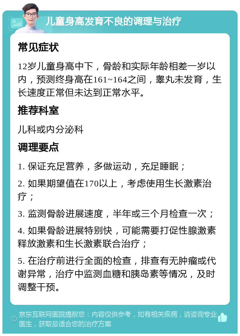 儿童身高发育不良的调理与治疗 常见症状 12岁儿童身高中下，骨龄和实际年龄相差一岁以内，预测终身高在161~164之间，睾丸未发育，生长速度正常但未达到正常水平。 推荐科室 儿科或内分泌科 调理要点 1. 保证充足营养，多做运动，充足睡眠； 2. 如果期望值在170以上，考虑使用生长激素治疗； 3. 监测骨龄进展速度，半年或三个月检查一次； 4. 如果骨龄进展特别快，可能需要打促性腺激素释放激素和生长激素联合治疗； 5. 在治疗前进行全面的检查，排查有无肿瘤或代谢异常，治疗中监测血糖和胰岛素等情况，及时调整干预。