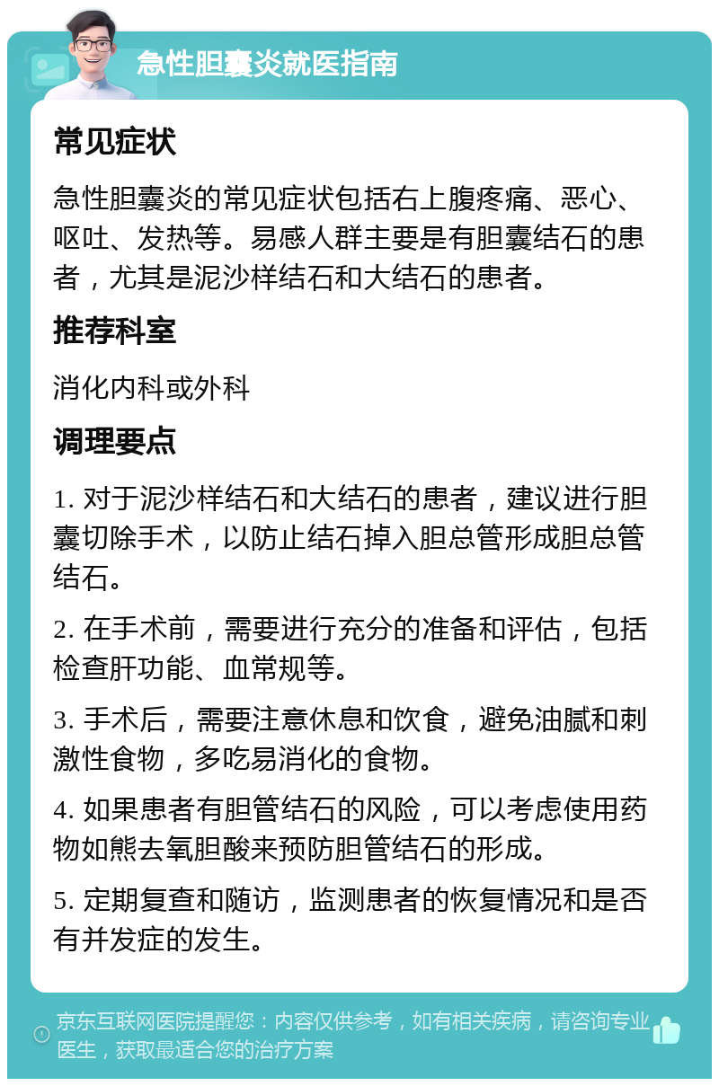 急性胆囊炎就医指南 常见症状 急性胆囊炎的常见症状包括右上腹疼痛、恶心、呕吐、发热等。易感人群主要是有胆囊结石的患者，尤其是泥沙样结石和大结石的患者。 推荐科室 消化内科或外科 调理要点 1. 对于泥沙样结石和大结石的患者，建议进行胆囊切除手术，以防止结石掉入胆总管形成胆总管结石。 2. 在手术前，需要进行充分的准备和评估，包括检查肝功能、血常规等。 3. 手术后，需要注意休息和饮食，避免油腻和刺激性食物，多吃易消化的食物。 4. 如果患者有胆管结石的风险，可以考虑使用药物如熊去氧胆酸来预防胆管结石的形成。 5. 定期复查和随访，监测患者的恢复情况和是否有并发症的发生。