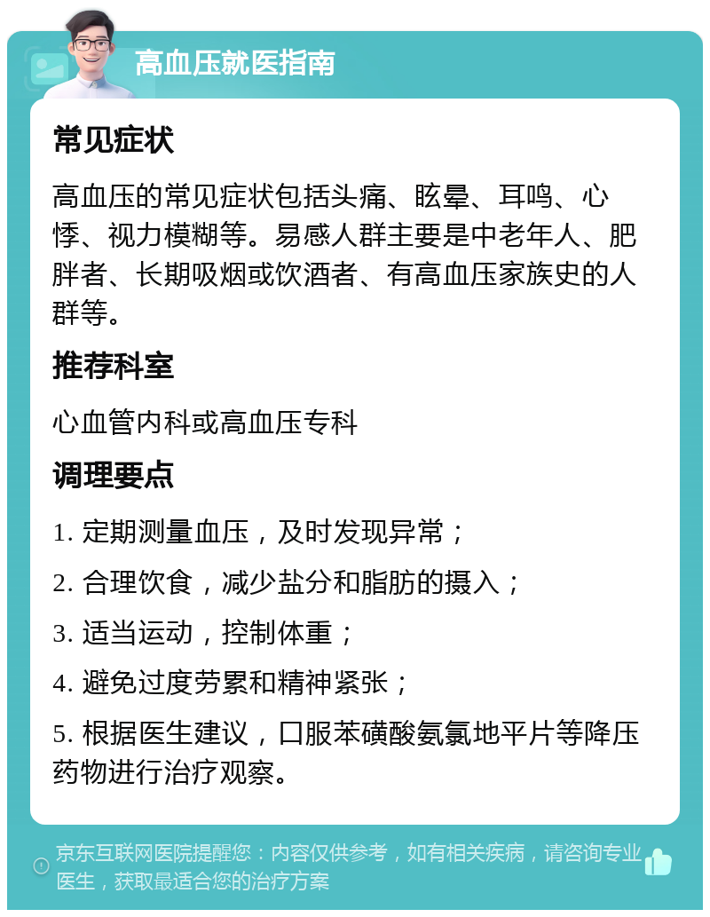 高血压就医指南 常见症状 高血压的常见症状包括头痛、眩晕、耳鸣、心悸、视力模糊等。易感人群主要是中老年人、肥胖者、长期吸烟或饮酒者、有高血压家族史的人群等。 推荐科室 心血管内科或高血压专科 调理要点 1. 定期测量血压，及时发现异常； 2. 合理饮食，减少盐分和脂肪的摄入； 3. 适当运动，控制体重； 4. 避免过度劳累和精神紧张； 5. 根据医生建议，口服苯磺酸氨氯地平片等降压药物进行治疗观察。