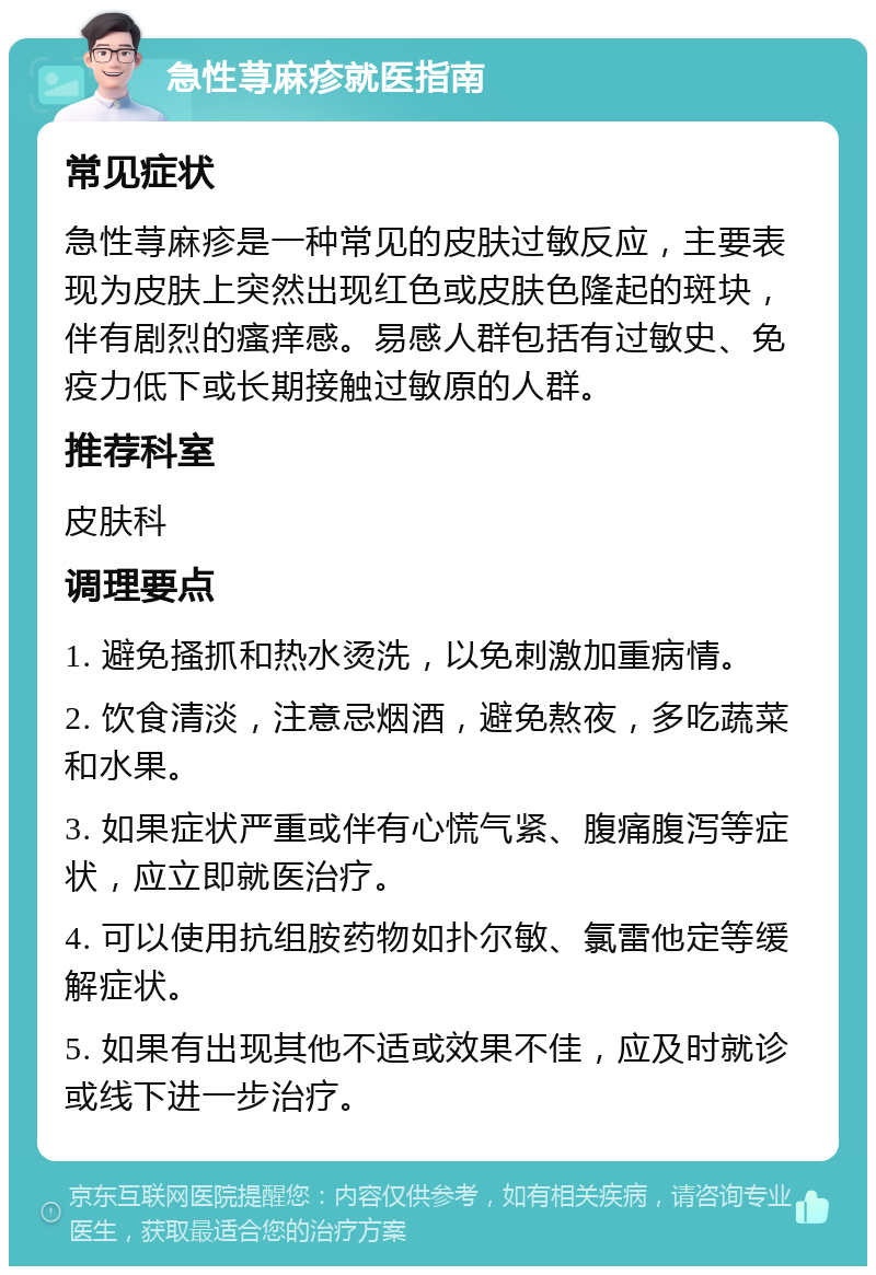 急性荨麻疹就医指南 常见症状 急性荨麻疹是一种常见的皮肤过敏反应，主要表现为皮肤上突然出现红色或皮肤色隆起的斑块，伴有剧烈的瘙痒感。易感人群包括有过敏史、免疫力低下或长期接触过敏原的人群。 推荐科室 皮肤科 调理要点 1. 避免搔抓和热水烫洗，以免刺激加重病情。 2. 饮食清淡，注意忌烟酒，避免熬夜，多吃蔬菜和水果。 3. 如果症状严重或伴有心慌气紧、腹痛腹泻等症状，应立即就医治疗。 4. 可以使用抗组胺药物如扑尔敏、氯雷他定等缓解症状。 5. 如果有出现其他不适或效果不佳，应及时就诊或线下进一步治疗。