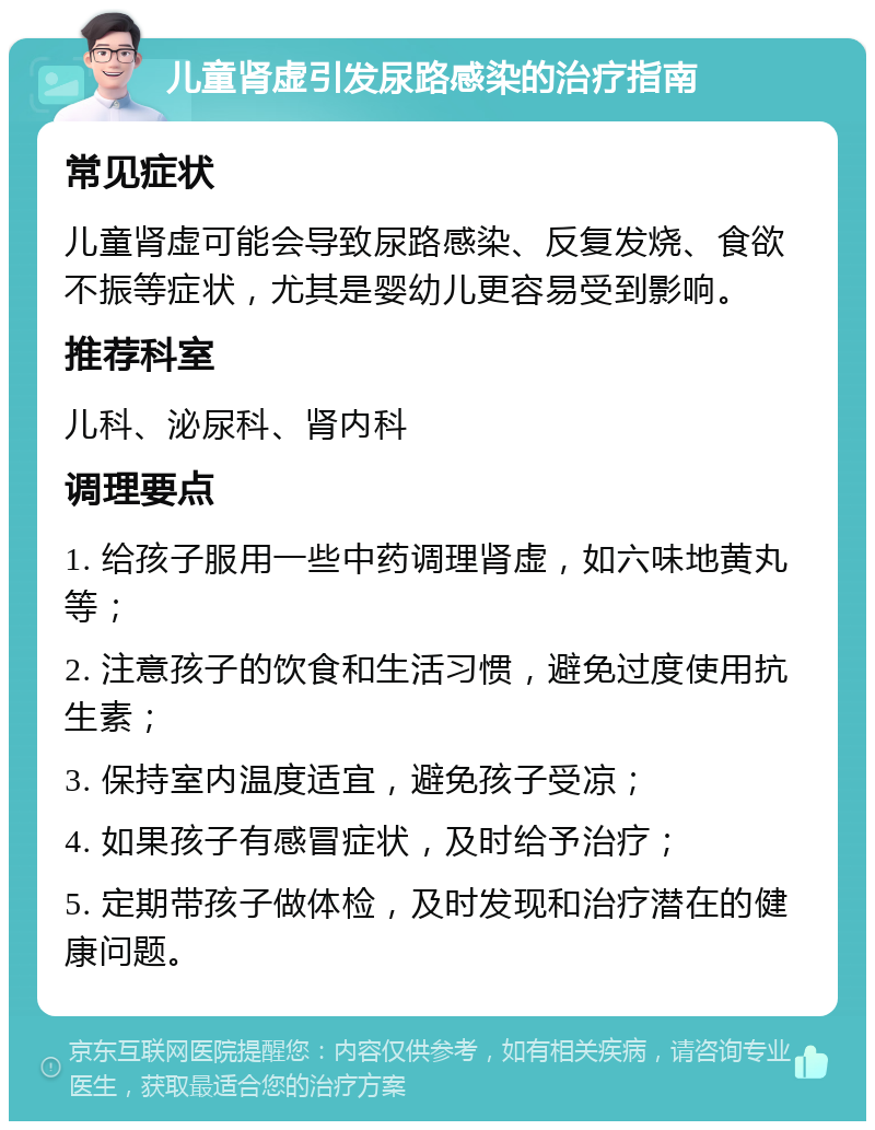 儿童肾虚引发尿路感染的治疗指南 常见症状 儿童肾虚可能会导致尿路感染、反复发烧、食欲不振等症状，尤其是婴幼儿更容易受到影响。 推荐科室 儿科、泌尿科、肾内科 调理要点 1. 给孩子服用一些中药调理肾虚，如六味地黄丸等； 2. 注意孩子的饮食和生活习惯，避免过度使用抗生素； 3. 保持室内温度适宜，避免孩子受凉； 4. 如果孩子有感冒症状，及时给予治疗； 5. 定期带孩子做体检，及时发现和治疗潜在的健康问题。