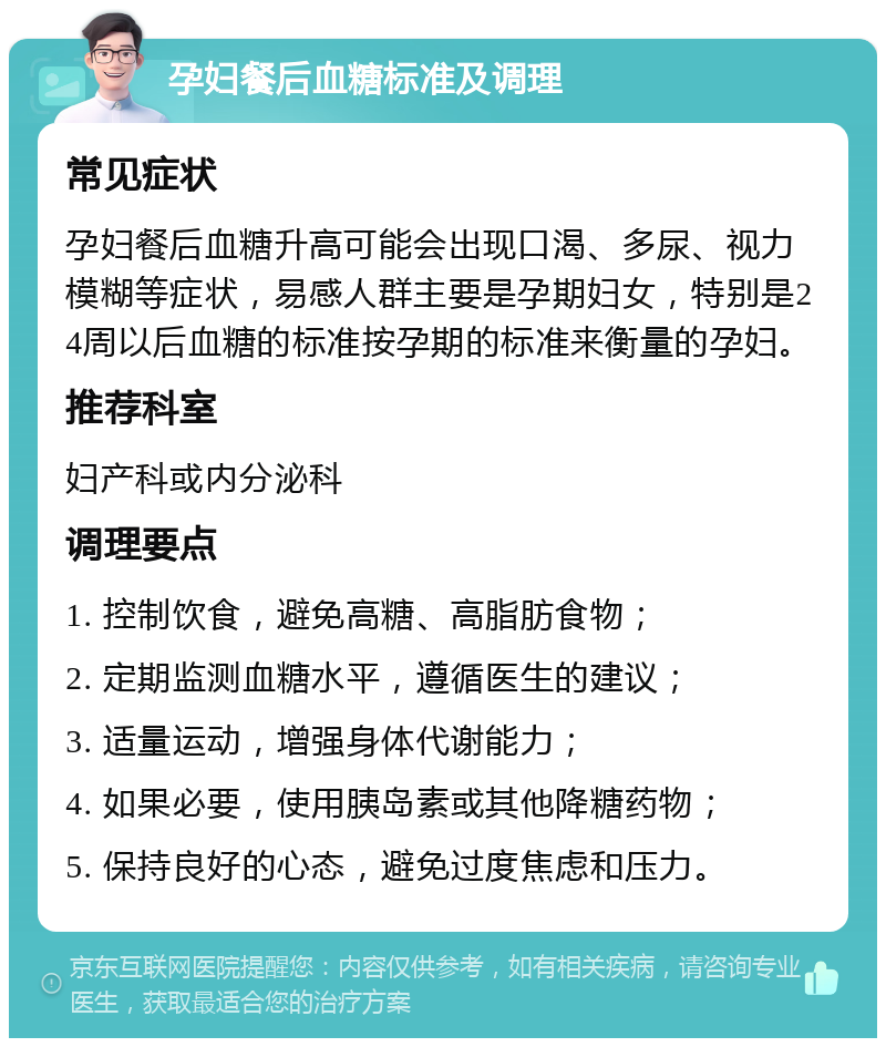 孕妇餐后血糖标准及调理 常见症状 孕妇餐后血糖升高可能会出现口渴、多尿、视力模糊等症状，易感人群主要是孕期妇女，特别是24周以后血糖的标准按孕期的标准来衡量的孕妇。 推荐科室 妇产科或内分泌科 调理要点 1. 控制饮食，避免高糖、高脂肪食物； 2. 定期监测血糖水平，遵循医生的建议； 3. 适量运动，增强身体代谢能力； 4. 如果必要，使用胰岛素或其他降糖药物； 5. 保持良好的心态，避免过度焦虑和压力。