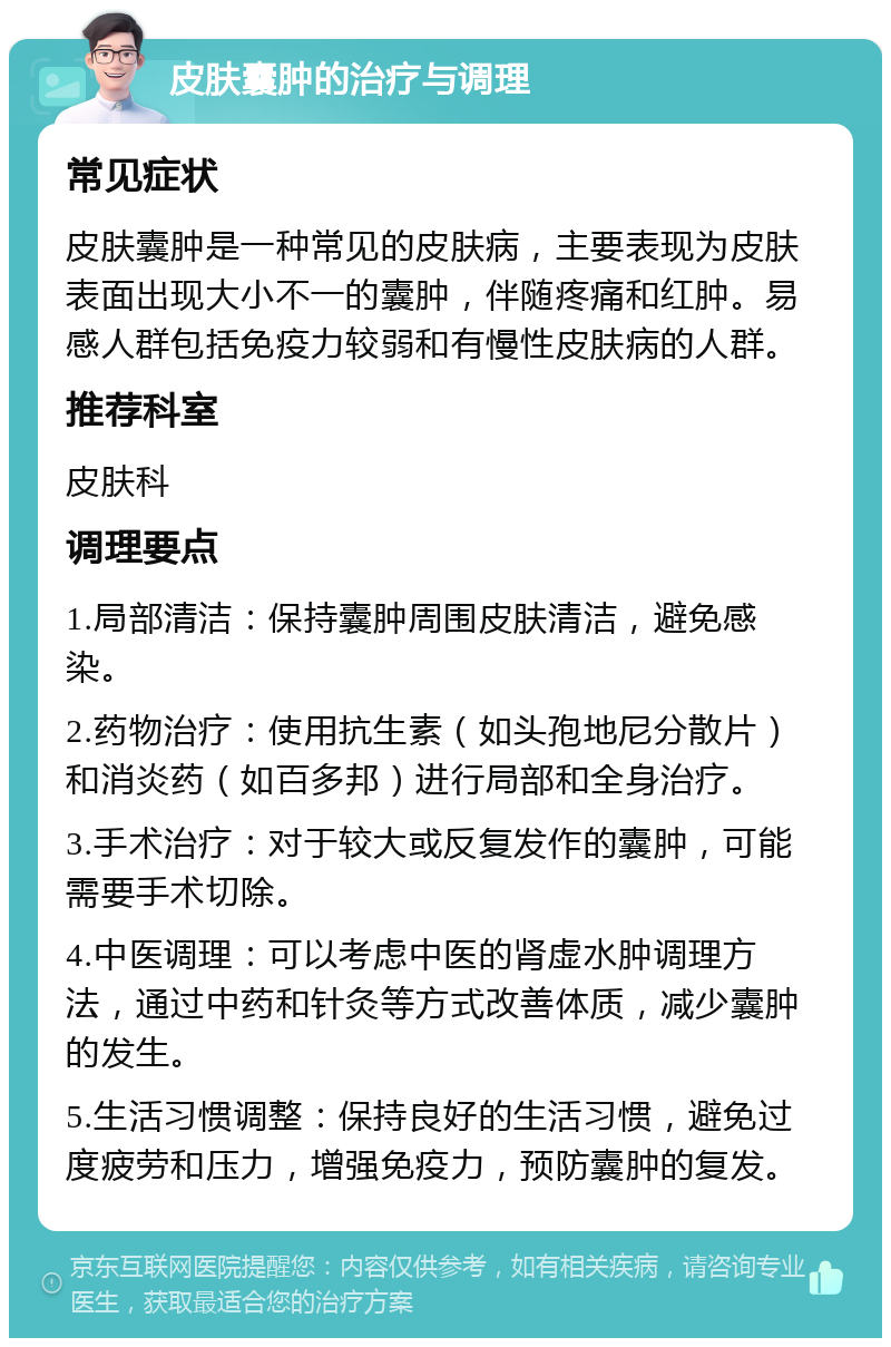 皮肤囊肿的治疗与调理 常见症状 皮肤囊肿是一种常见的皮肤病，主要表现为皮肤表面出现大小不一的囊肿，伴随疼痛和红肿。易感人群包括免疫力较弱和有慢性皮肤病的人群。 推荐科室 皮肤科 调理要点 1.局部清洁：保持囊肿周围皮肤清洁，避免感染。 2.药物治疗：使用抗生素（如头孢地尼分散片）和消炎药（如百多邦）进行局部和全身治疗。 3.手术治疗：对于较大或反复发作的囊肿，可能需要手术切除。 4.中医调理：可以考虑中医的肾虚水肿调理方法，通过中药和针灸等方式改善体质，减少囊肿的发生。 5.生活习惯调整：保持良好的生活习惯，避免过度疲劳和压力，增强免疫力，预防囊肿的复发。