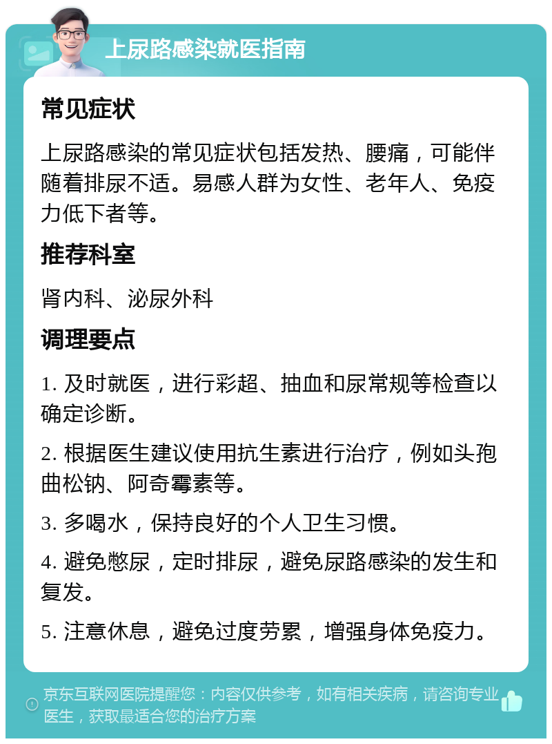 上尿路感染就医指南 常见症状 上尿路感染的常见症状包括发热、腰痛，可能伴随着排尿不适。易感人群为女性、老年人、免疫力低下者等。 推荐科室 肾内科、泌尿外科 调理要点 1. 及时就医，进行彩超、抽血和尿常规等检查以确定诊断。 2. 根据医生建议使用抗生素进行治疗，例如头孢曲松钠、阿奇霉素等。 3. 多喝水，保持良好的个人卫生习惯。 4. 避免憋尿，定时排尿，避免尿路感染的发生和复发。 5. 注意休息，避免过度劳累，增强身体免疫力。