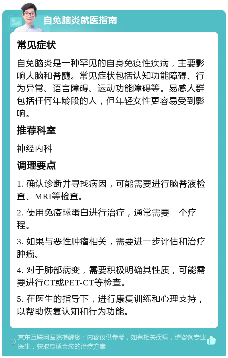 自免脑炎就医指南 常见症状 自免脑炎是一种罕见的自身免疫性疾病，主要影响大脑和脊髓。常见症状包括认知功能障碍、行为异常、语言障碍、运动功能障碍等。易感人群包括任何年龄段的人，但年轻女性更容易受到影响。 推荐科室 神经内科 调理要点 1. 确认诊断并寻找病因，可能需要进行脑脊液检查、MRI等检查。 2. 使用免疫球蛋白进行治疗，通常需要一个疗程。 3. 如果与恶性肿瘤相关，需要进一步评估和治疗肿瘤。 4. 对于肺部病变，需要积极明确其性质，可能需要进行CT或PET-CT等检查。 5. 在医生的指导下，进行康复训练和心理支持，以帮助恢复认知和行为功能。