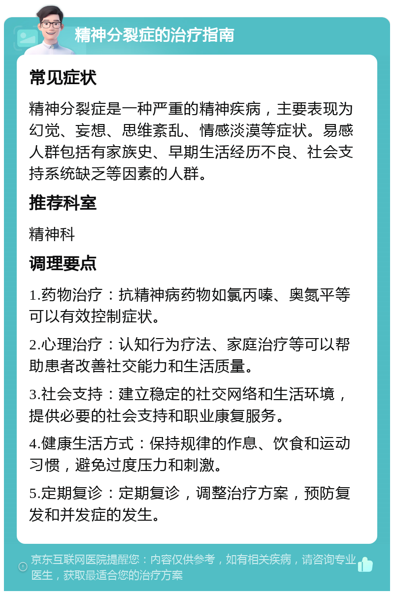 精神分裂症的治疗指南 常见症状 精神分裂症是一种严重的精神疾病，主要表现为幻觉、妄想、思维紊乱、情感淡漠等症状。易感人群包括有家族史、早期生活经历不良、社会支持系统缺乏等因素的人群。 推荐科室 精神科 调理要点 1.药物治疗：抗精神病药物如氯丙嗪、奥氮平等可以有效控制症状。 2.心理治疗：认知行为疗法、家庭治疗等可以帮助患者改善社交能力和生活质量。 3.社会支持：建立稳定的社交网络和生活环境，提供必要的社会支持和职业康复服务。 4.健康生活方式：保持规律的作息、饮食和运动习惯，避免过度压力和刺激。 5.定期复诊：定期复诊，调整治疗方案，预防复发和并发症的发生。