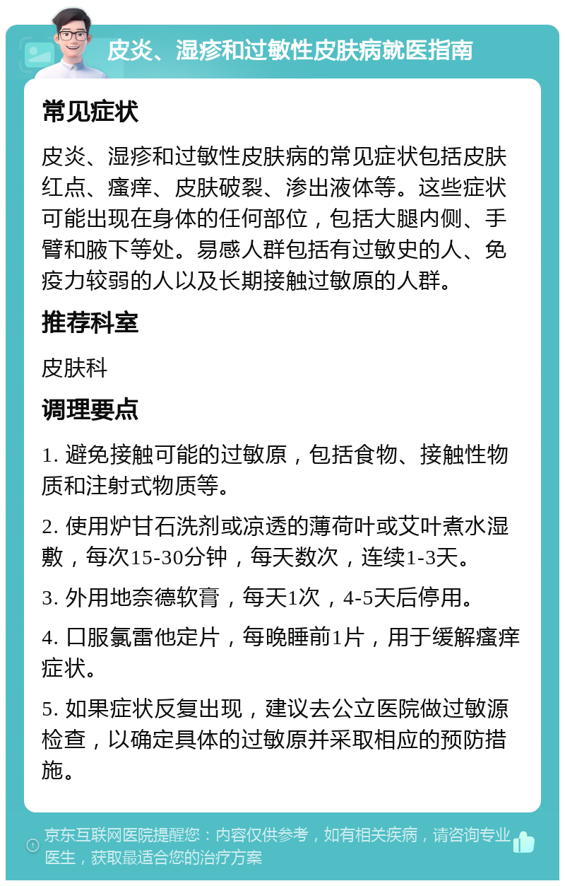 皮炎、湿疹和过敏性皮肤病就医指南 常见症状 皮炎、湿疹和过敏性皮肤病的常见症状包括皮肤红点、瘙痒、皮肤破裂、渗出液体等。这些症状可能出现在身体的任何部位，包括大腿内侧、手臂和腋下等处。易感人群包括有过敏史的人、免疫力较弱的人以及长期接触过敏原的人群。 推荐科室 皮肤科 调理要点 1. 避免接触可能的过敏原，包括食物、接触性物质和注射式物质等。 2. 使用炉甘石洗剂或凉透的薄荷叶或艾叶煮水湿敷，每次15-30分钟，每天数次，连续1-3天。 3. 外用地奈德软膏，每天1次，4-5天后停用。 4. 口服氯雷他定片，每晚睡前1片，用于缓解瘙痒症状。 5. 如果症状反复出现，建议去公立医院做过敏源检查，以确定具体的过敏原并采取相应的预防措施。