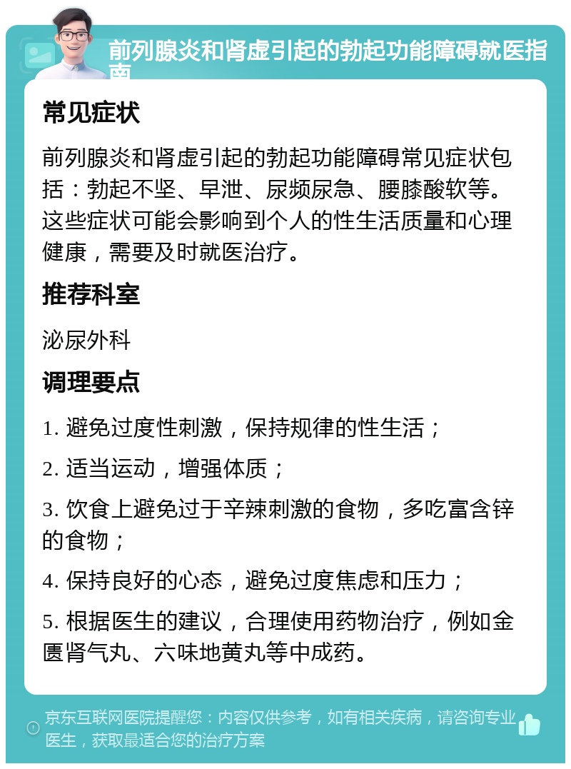 前列腺炎和肾虚引起的勃起功能障碍就医指南 常见症状 前列腺炎和肾虚引起的勃起功能障碍常见症状包括：勃起不坚、早泄、尿频尿急、腰膝酸软等。这些症状可能会影响到个人的性生活质量和心理健康，需要及时就医治疗。 推荐科室 泌尿外科 调理要点 1. 避免过度性刺激，保持规律的性生活； 2. 适当运动，增强体质； 3. 饮食上避免过于辛辣刺激的食物，多吃富含锌的食物； 4. 保持良好的心态，避免过度焦虑和压力； 5. 根据医生的建议，合理使用药物治疗，例如金匮肾气丸、六味地黄丸等中成药。