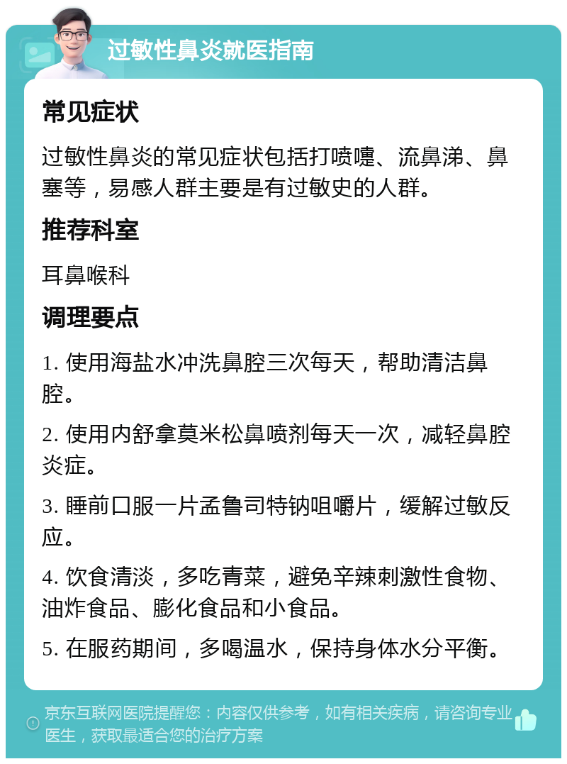 过敏性鼻炎就医指南 常见症状 过敏性鼻炎的常见症状包括打喷嚏、流鼻涕、鼻塞等，易感人群主要是有过敏史的人群。 推荐科室 耳鼻喉科 调理要点 1. 使用海盐水冲洗鼻腔三次每天，帮助清洁鼻腔。 2. 使用内舒拿莫米松鼻喷剂每天一次，减轻鼻腔炎症。 3. 睡前口服一片孟鲁司特钠咀嚼片，缓解过敏反应。 4. 饮食清淡，多吃青菜，避免辛辣刺激性食物、油炸食品、膨化食品和小食品。 5. 在服药期间，多喝温水，保持身体水分平衡。