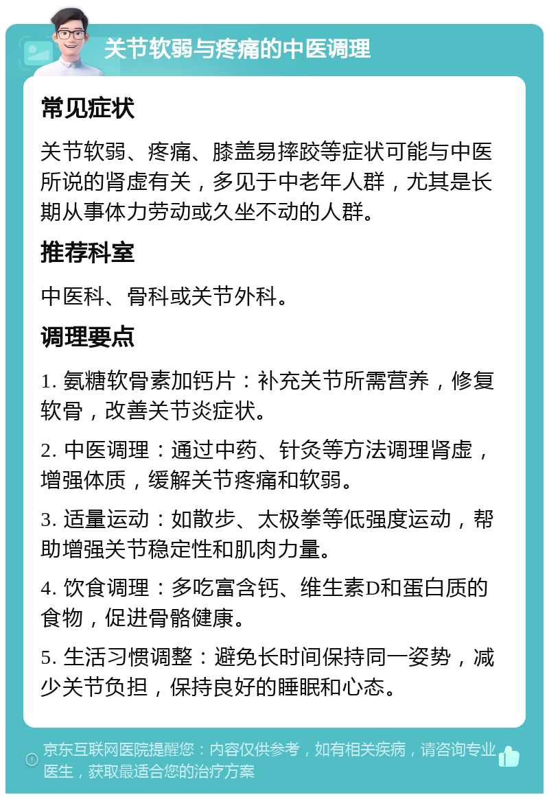 关节软弱与疼痛的中医调理 常见症状 关节软弱、疼痛、膝盖易摔跤等症状可能与中医所说的肾虚有关，多见于中老年人群，尤其是长期从事体力劳动或久坐不动的人群。 推荐科室 中医科、骨科或关节外科。 调理要点 1. 氨糖软骨素加钙片：补充关节所需营养，修复软骨，改善关节炎症状。 2. 中医调理：通过中药、针灸等方法调理肾虚，增强体质，缓解关节疼痛和软弱。 3. 适量运动：如散步、太极拳等低强度运动，帮助增强关节稳定性和肌肉力量。 4. 饮食调理：多吃富含钙、维生素D和蛋白质的食物，促进骨骼健康。 5. 生活习惯调整：避免长时间保持同一姿势，减少关节负担，保持良好的睡眠和心态。