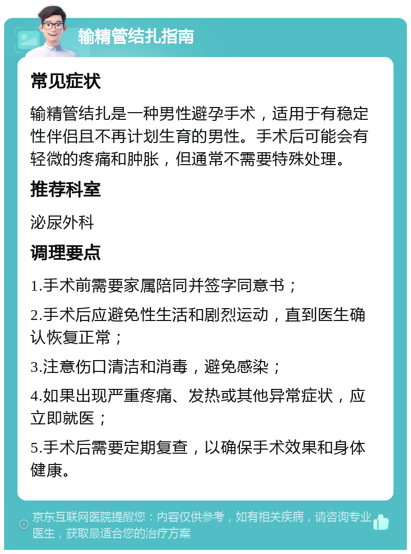 输精管结扎指南 常见症状 输精管结扎是一种男性避孕手术，适用于有稳定性伴侣且不再计划生育的男性。手术后可能会有轻微的疼痛和肿胀，但通常不需要特殊处理。 推荐科室 泌尿外科 调理要点 1.手术前需要家属陪同并签字同意书； 2.手术后应避免性生活和剧烈运动，直到医生确认恢复正常； 3.注意伤口清洁和消毒，避免感染； 4.如果出现严重疼痛、发热或其他异常症状，应立即就医； 5.手术后需要定期复查，以确保手术效果和身体健康。