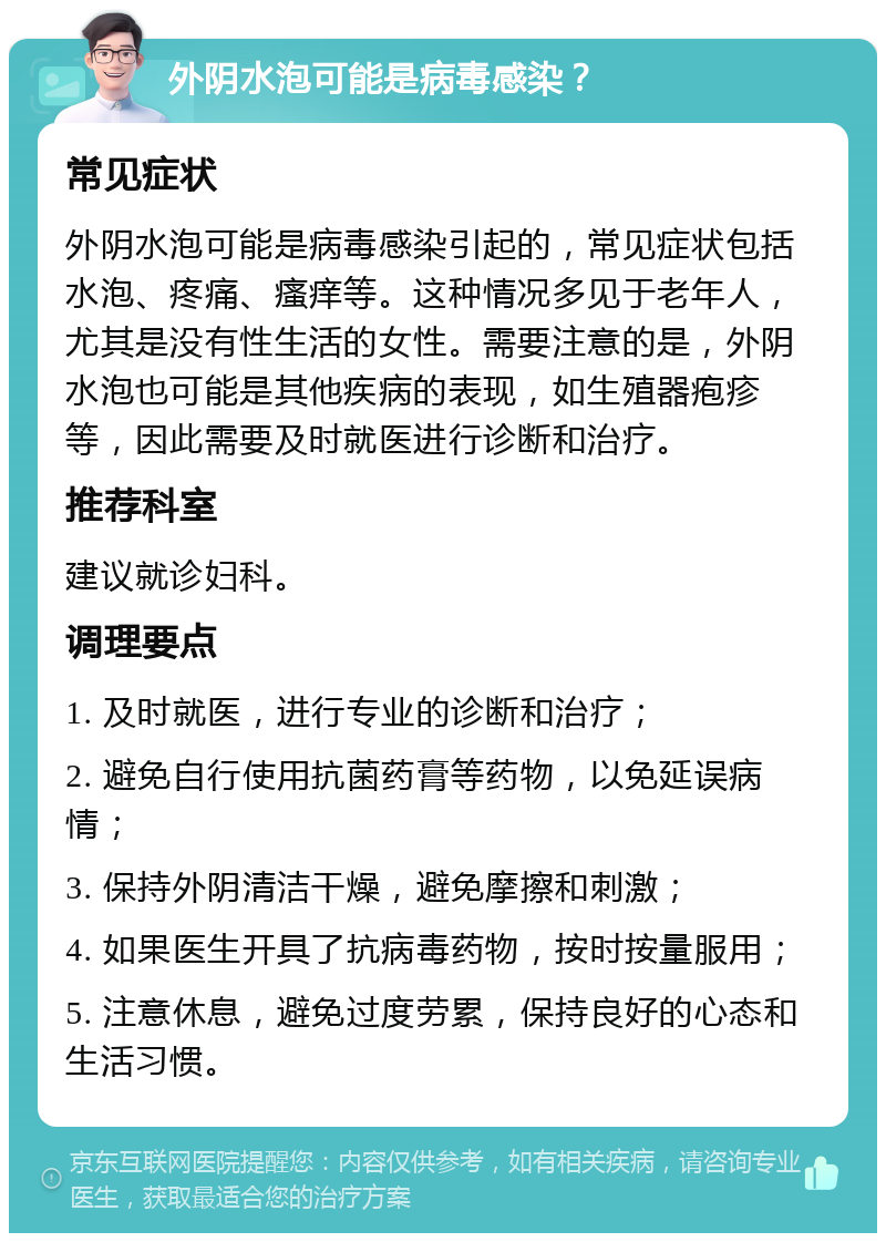 外阴水泡可能是病毒感染？ 常见症状 外阴水泡可能是病毒感染引起的，常见症状包括水泡、疼痛、瘙痒等。这种情况多见于老年人，尤其是没有性生活的女性。需要注意的是，外阴水泡也可能是其他疾病的表现，如生殖器疱疹等，因此需要及时就医进行诊断和治疗。 推荐科室 建议就诊妇科。 调理要点 1. 及时就医，进行专业的诊断和治疗； 2. 避免自行使用抗菌药膏等药物，以免延误病情； 3. 保持外阴清洁干燥，避免摩擦和刺激； 4. 如果医生开具了抗病毒药物，按时按量服用； 5. 注意休息，避免过度劳累，保持良好的心态和生活习惯。