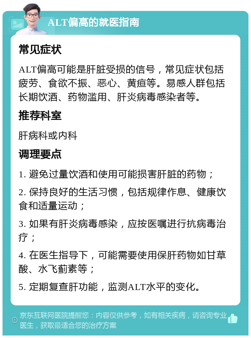 ALT偏高的就医指南 常见症状 ALT偏高可能是肝脏受损的信号，常见症状包括疲劳、食欲不振、恶心、黄疸等。易感人群包括长期饮酒、药物滥用、肝炎病毒感染者等。 推荐科室 肝病科或内科 调理要点 1. 避免过量饮酒和使用可能损害肝脏的药物； 2. 保持良好的生活习惯，包括规律作息、健康饮食和适量运动； 3. 如果有肝炎病毒感染，应按医嘱进行抗病毒治疗； 4. 在医生指导下，可能需要使用保肝药物如甘草酸、水飞蓟素等； 5. 定期复查肝功能，监测ALT水平的变化。