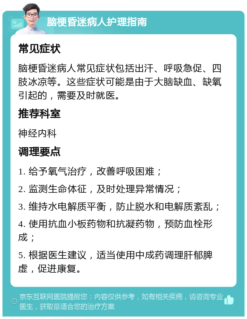 脑梗昏迷病人护理指南 常见症状 脑梗昏迷病人常见症状包括出汗、呼吸急促、四肢冰凉等。这些症状可能是由于大脑缺血、缺氧引起的，需要及时就医。 推荐科室 神经内科 调理要点 1. 给予氧气治疗，改善呼吸困难； 2. 监测生命体征，及时处理异常情况； 3. 维持水电解质平衡，防止脱水和电解质紊乱； 4. 使用抗血小板药物和抗凝药物，预防血栓形成； 5. 根据医生建议，适当使用中成药调理肝郁脾虚，促进康复。