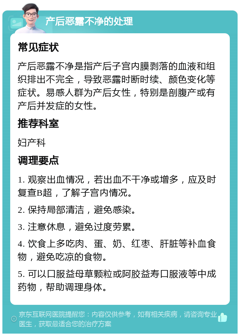 产后恶露不净的处理 常见症状 产后恶露不净是指产后子宫内膜剥落的血液和组织排出不完全，导致恶露时断时续、颜色变化等症状。易感人群为产后女性，特别是剖腹产或有产后并发症的女性。 推荐科室 妇产科 调理要点 1. 观察出血情况，若出血不干净或增多，应及时复查B超，了解子宫内情况。 2. 保持局部清洁，避免感染。 3. 注意休息，避免过度劳累。 4. 饮食上多吃肉、蛋、奶、红枣、肝脏等补血食物，避免吃凉的食物。 5. 可以口服益母草颗粒或阿胶益寿口服液等中成药物，帮助调理身体。