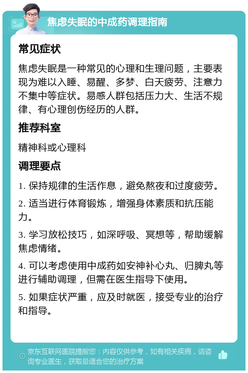 焦虑失眠的中成药调理指南 常见症状 焦虑失眠是一种常见的心理和生理问题，主要表现为难以入睡、易醒、多梦、白天疲劳、注意力不集中等症状。易感人群包括压力大、生活不规律、有心理创伤经历的人群。 推荐科室 精神科或心理科 调理要点 1. 保持规律的生活作息，避免熬夜和过度疲劳。 2. 适当进行体育锻炼，增强身体素质和抗压能力。 3. 学习放松技巧，如深呼吸、冥想等，帮助缓解焦虑情绪。 4. 可以考虑使用中成药如安神补心丸、归脾丸等进行辅助调理，但需在医生指导下使用。 5. 如果症状严重，应及时就医，接受专业的治疗和指导。