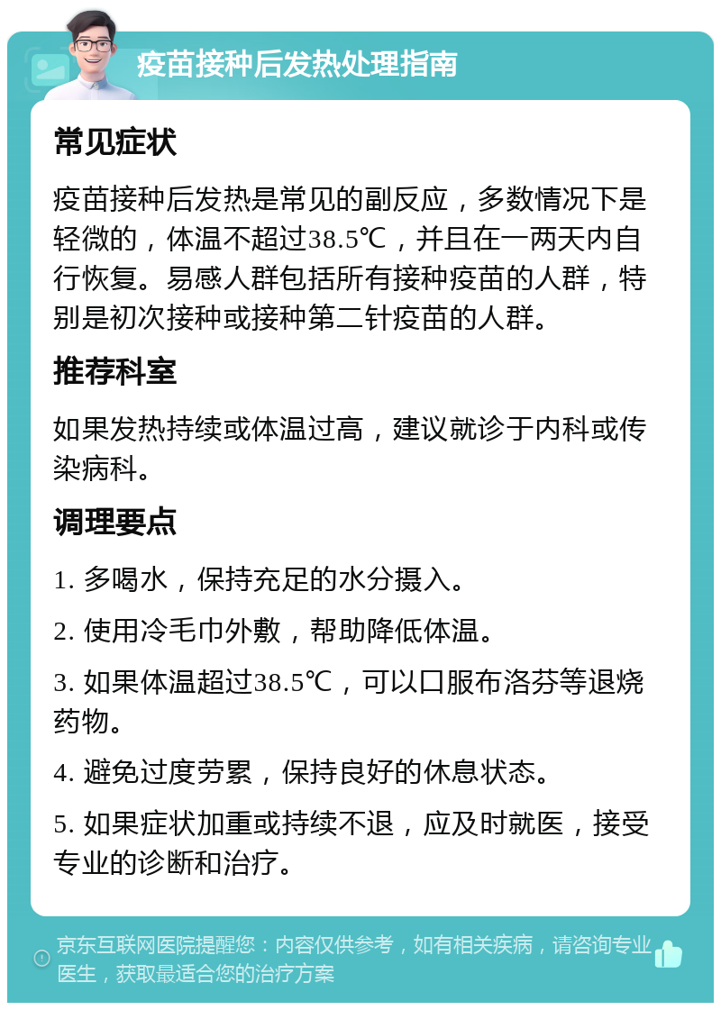 疫苗接种后发热处理指南 常见症状 疫苗接种后发热是常见的副反应，多数情况下是轻微的，体温不超过38.5℃，并且在一两天内自行恢复。易感人群包括所有接种疫苗的人群，特别是初次接种或接种第二针疫苗的人群。 推荐科室 如果发热持续或体温过高，建议就诊于内科或传染病科。 调理要点 1. 多喝水，保持充足的水分摄入。 2. 使用冷毛巾外敷，帮助降低体温。 3. 如果体温超过38.5℃，可以口服布洛芬等退烧药物。 4. 避免过度劳累，保持良好的休息状态。 5. 如果症状加重或持续不退，应及时就医，接受专业的诊断和治疗。