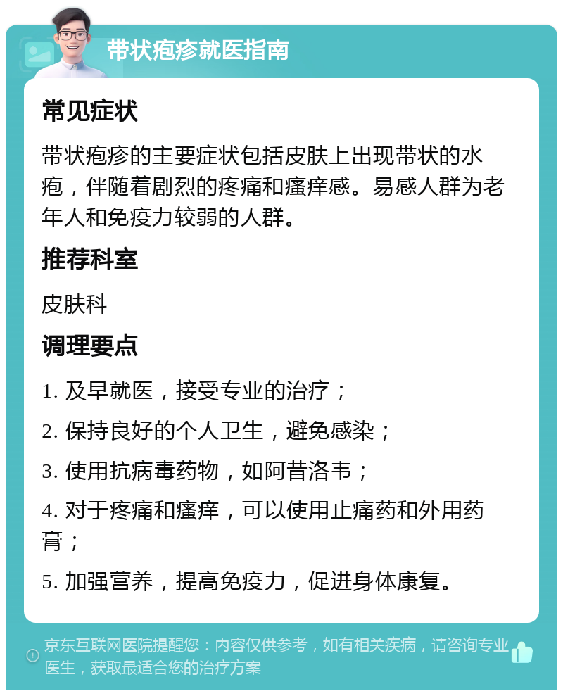 带状疱疹就医指南 常见症状 带状疱疹的主要症状包括皮肤上出现带状的水疱，伴随着剧烈的疼痛和瘙痒感。易感人群为老年人和免疫力较弱的人群。 推荐科室 皮肤科 调理要点 1. 及早就医，接受专业的治疗； 2. 保持良好的个人卫生，避免感染； 3. 使用抗病毒药物，如阿昔洛韦； 4. 对于疼痛和瘙痒，可以使用止痛药和外用药膏； 5. 加强营养，提高免疫力，促进身体康复。