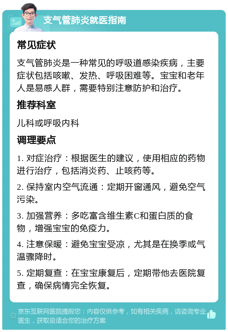 支气管肺炎就医指南 常见症状 支气管肺炎是一种常见的呼吸道感染疾病，主要症状包括咳嗽、发热、呼吸困难等。宝宝和老年人是易感人群，需要特别注意防护和治疗。 推荐科室 儿科或呼吸内科 调理要点 1. 对症治疗：根据医生的建议，使用相应的药物进行治疗，包括消炎药、止咳药等。 2. 保持室内空气流通：定期开窗通风，避免空气污染。 3. 加强营养：多吃富含维生素C和蛋白质的食物，增强宝宝的免疫力。 4. 注意保暖：避免宝宝受凉，尤其是在换季或气温骤降时。 5. 定期复查：在宝宝康复后，定期带他去医院复查，确保病情完全恢复。