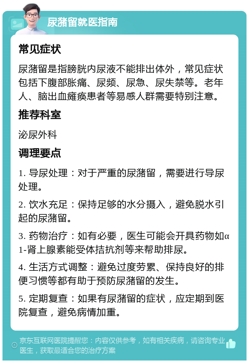 尿潴留就医指南 常见症状 尿潴留是指膀胱内尿液不能排出体外，常见症状包括下腹部胀痛、尿频、尿急、尿失禁等。老年人、脑出血瘫痪患者等易感人群需要特别注意。 推荐科室 泌尿外科 调理要点 1. 导尿处理：对于严重的尿潴留，需要进行导尿处理。 2. 饮水充足：保持足够的水分摄入，避免脱水引起的尿潴留。 3. 药物治疗：如有必要，医生可能会开具药物如α1-肾上腺素能受体拮抗剂等来帮助排尿。 4. 生活方式调整：避免过度劳累、保持良好的排便习惯等都有助于预防尿潴留的发生。 5. 定期复查：如果有尿潴留的症状，应定期到医院复查，避免病情加重。