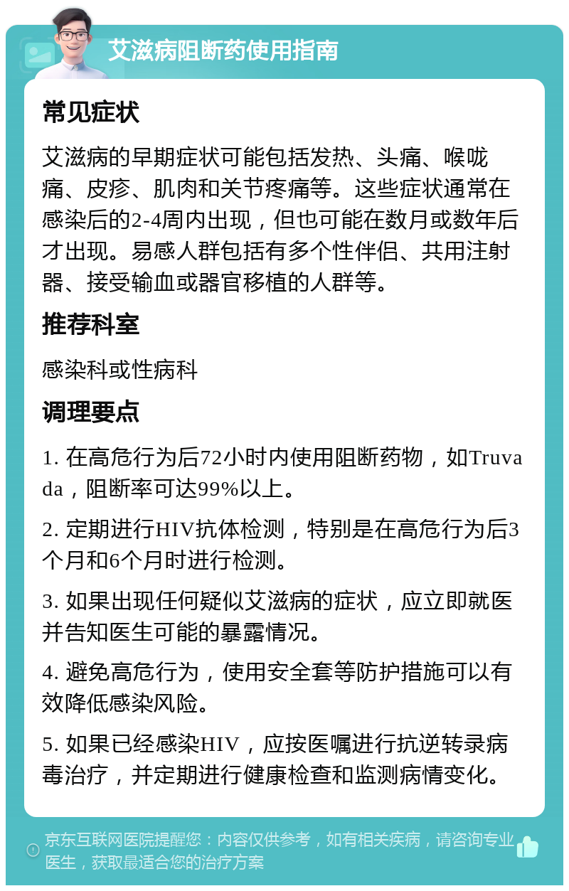 艾滋病阻断药使用指南 常见症状 艾滋病的早期症状可能包括发热、头痛、喉咙痛、皮疹、肌肉和关节疼痛等。这些症状通常在感染后的2-4周内出现，但也可能在数月或数年后才出现。易感人群包括有多个性伴侣、共用注射器、接受输血或器官移植的人群等。 推荐科室 感染科或性病科 调理要点 1. 在高危行为后72小时内使用阻断药物，如Truvada，阻断率可达99%以上。 2. 定期进行HIV抗体检测，特别是在高危行为后3个月和6个月时进行检测。 3. 如果出现任何疑似艾滋病的症状，应立即就医并告知医生可能的暴露情况。 4. 避免高危行为，使用安全套等防护措施可以有效降低感染风险。 5. 如果已经感染HIV，应按医嘱进行抗逆转录病毒治疗，并定期进行健康检查和监测病情变化。