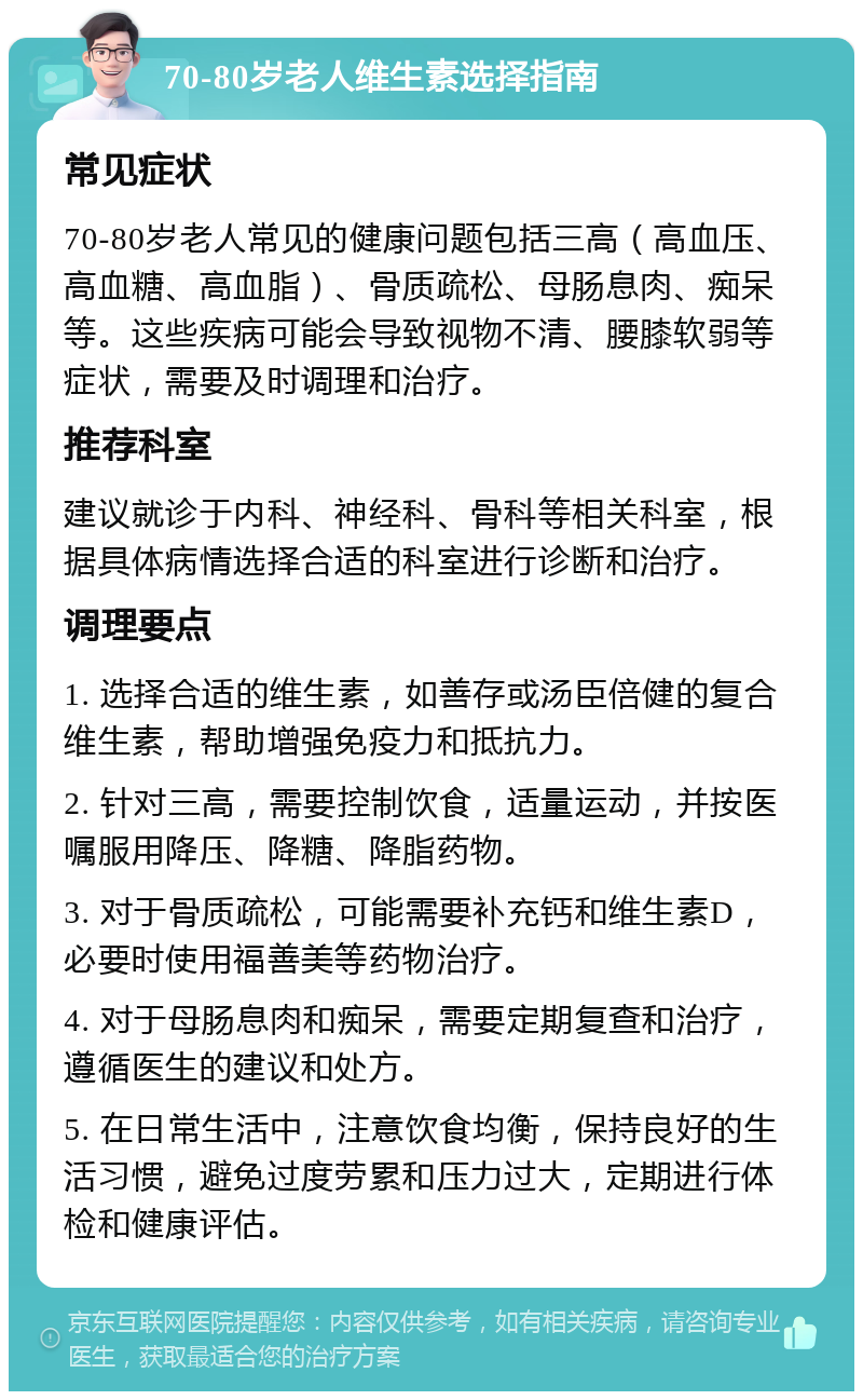 70-80岁老人维生素选择指南 常见症状 70-80岁老人常见的健康问题包括三高（高血压、高血糖、高血脂）、骨质疏松、母肠息肉、痴呆等。这些疾病可能会导致视物不清、腰膝软弱等症状，需要及时调理和治疗。 推荐科室 建议就诊于内科、神经科、骨科等相关科室，根据具体病情选择合适的科室进行诊断和治疗。 调理要点 1. 选择合适的维生素，如善存或汤臣倍健的复合维生素，帮助增强免疫力和抵抗力。 2. 针对三高，需要控制饮食，适量运动，并按医嘱服用降压、降糖、降脂药物。 3. 对于骨质疏松，可能需要补充钙和维生素D，必要时使用福善美等药物治疗。 4. 对于母肠息肉和痴呆，需要定期复查和治疗，遵循医生的建议和处方。 5. 在日常生活中，注意饮食均衡，保持良好的生活习惯，避免过度劳累和压力过大，定期进行体检和健康评估。