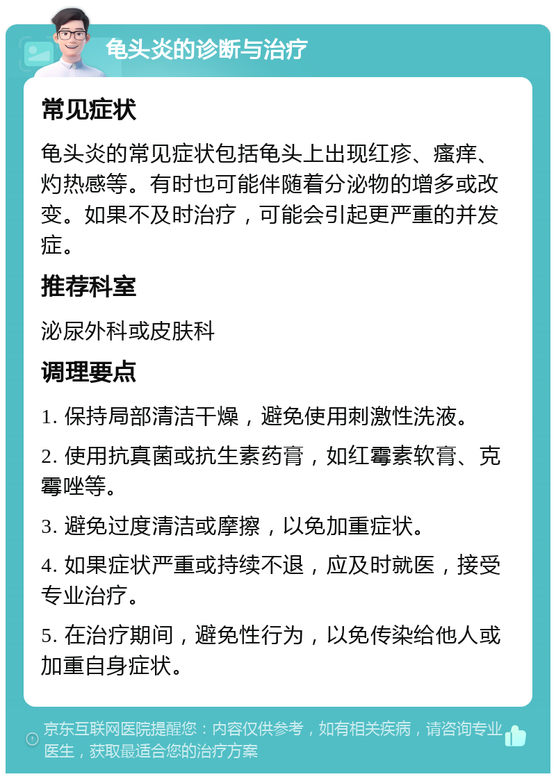 龟头炎的诊断与治疗 常见症状 龟头炎的常见症状包括龟头上出现红疹、瘙痒、灼热感等。有时也可能伴随着分泌物的增多或改变。如果不及时治疗，可能会引起更严重的并发症。 推荐科室 泌尿外科或皮肤科 调理要点 1. 保持局部清洁干燥，避免使用刺激性洗液。 2. 使用抗真菌或抗生素药膏，如红霉素软膏、克霉唑等。 3. 避免过度清洁或摩擦，以免加重症状。 4. 如果症状严重或持续不退，应及时就医，接受专业治疗。 5. 在治疗期间，避免性行为，以免传染给他人或加重自身症状。