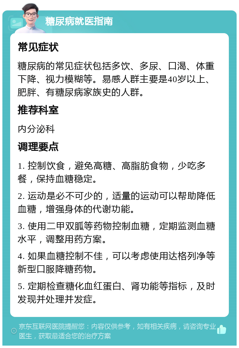 糖尿病就医指南 常见症状 糖尿病的常见症状包括多饮、多尿、口渴、体重下降、视力模糊等。易感人群主要是40岁以上、肥胖、有糖尿病家族史的人群。 推荐科室 内分泌科 调理要点 1. 控制饮食，避免高糖、高脂肪食物，少吃多餐，保持血糖稳定。 2. 运动是必不可少的，适量的运动可以帮助降低血糖，增强身体的代谢功能。 3. 使用二甲双胍等药物控制血糖，定期监测血糖水平，调整用药方案。 4. 如果血糖控制不佳，可以考虑使用达格列净等新型口服降糖药物。 5. 定期检查糖化血红蛋白、肾功能等指标，及时发现并处理并发症。