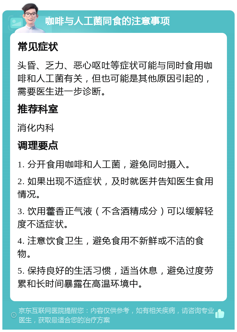 咖啡与人工菌同食的注意事项 常见症状 头昏、乏力、恶心呕吐等症状可能与同时食用咖啡和人工菌有关，但也可能是其他原因引起的，需要医生进一步诊断。 推荐科室 消化内科 调理要点 1. 分开食用咖啡和人工菌，避免同时摄入。 2. 如果出现不适症状，及时就医并告知医生食用情况。 3. 饮用藿香正气液（不含酒精成分）可以缓解轻度不适症状。 4. 注意饮食卫生，避免食用不新鲜或不洁的食物。 5. 保持良好的生活习惯，适当休息，避免过度劳累和长时间暴露在高温环境中。