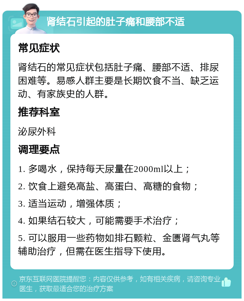 肾结石引起的肚子痛和腰部不适 常见症状 肾结石的常见症状包括肚子痛、腰部不适、排尿困难等。易感人群主要是长期饮食不当、缺乏运动、有家族史的人群。 推荐科室 泌尿外科 调理要点 1. 多喝水，保持每天尿量在2000ml以上； 2. 饮食上避免高盐、高蛋白、高糖的食物； 3. 适当运动，增强体质； 4. 如果结石较大，可能需要手术治疗； 5. 可以服用一些药物如排石颗粒、金匮肾气丸等辅助治疗，但需在医生指导下使用。