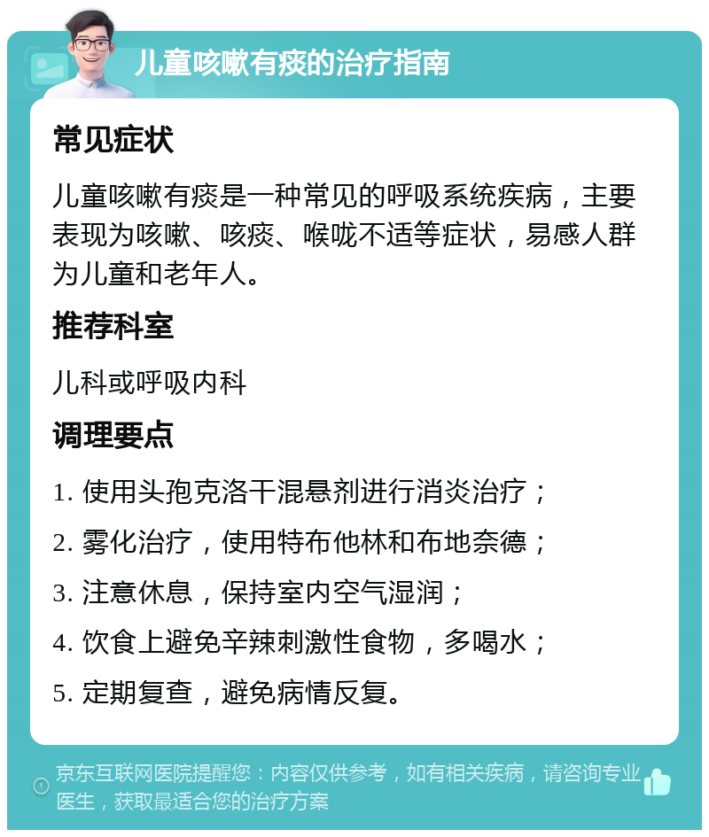 儿童咳嗽有痰的治疗指南 常见症状 儿童咳嗽有痰是一种常见的呼吸系统疾病，主要表现为咳嗽、咳痰、喉咙不适等症状，易感人群为儿童和老年人。 推荐科室 儿科或呼吸内科 调理要点 1. 使用头孢克洛干混悬剂进行消炎治疗； 2. 雾化治疗，使用特布他林和布地奈德； 3. 注意休息，保持室内空气湿润； 4. 饮食上避免辛辣刺激性食物，多喝水； 5. 定期复查，避免病情反复。