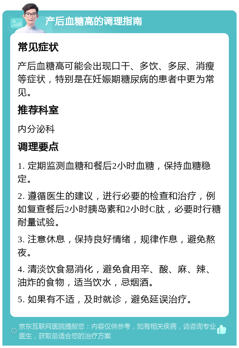 产后血糖高的调理指南 常见症状 产后血糖高可能会出现口干、多饮、多尿、消瘦等症状，特别是在妊娠期糖尿病的患者中更为常见。 推荐科室 内分泌科 调理要点 1. 定期监测血糖和餐后2小时血糖，保持血糖稳定。 2. 遵循医生的建议，进行必要的检查和治疗，例如复查餐后2小时胰岛素和2小时C肽，必要时行糖耐量试验。 3. 注意休息，保持良好情绪，规律作息，避免熬夜。 4. 清淡饮食易消化，避免食用辛、酸、麻、辣、油炸的食物，适当饮水，忌烟酒。 5. 如果有不适，及时就诊，避免延误治疗。