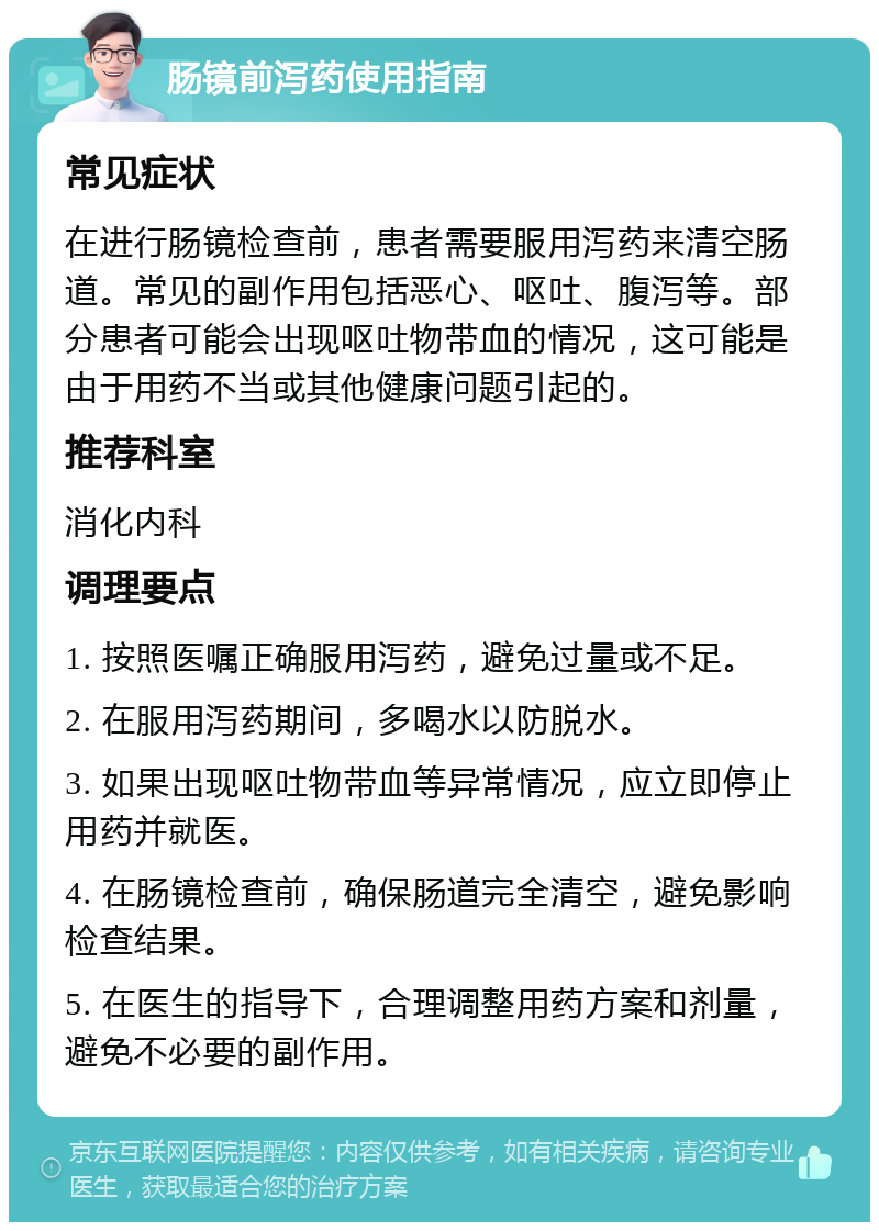 肠镜前泻药使用指南 常见症状 在进行肠镜检查前，患者需要服用泻药来清空肠道。常见的副作用包括恶心、呕吐、腹泻等。部分患者可能会出现呕吐物带血的情况，这可能是由于用药不当或其他健康问题引起的。 推荐科室 消化内科 调理要点 1. 按照医嘱正确服用泻药，避免过量或不足。 2. 在服用泻药期间，多喝水以防脱水。 3. 如果出现呕吐物带血等异常情况，应立即停止用药并就医。 4. 在肠镜检查前，确保肠道完全清空，避免影响检查结果。 5. 在医生的指导下，合理调整用药方案和剂量，避免不必要的副作用。