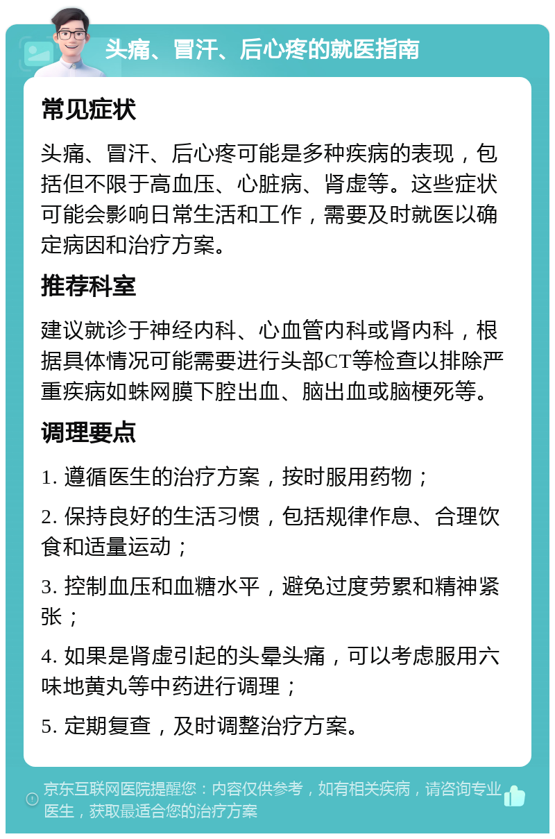 头痛、冒汗、后心疼的就医指南 常见症状 头痛、冒汗、后心疼可能是多种疾病的表现，包括但不限于高血压、心脏病、肾虚等。这些症状可能会影响日常生活和工作，需要及时就医以确定病因和治疗方案。 推荐科室 建议就诊于神经内科、心血管内科或肾内科，根据具体情况可能需要进行头部CT等检查以排除严重疾病如蛛网膜下腔出血、脑出血或脑梗死等。 调理要点 1. 遵循医生的治疗方案，按时服用药物； 2. 保持良好的生活习惯，包括规律作息、合理饮食和适量运动； 3. 控制血压和血糖水平，避免过度劳累和精神紧张； 4. 如果是肾虚引起的头晕头痛，可以考虑服用六味地黄丸等中药进行调理； 5. 定期复查，及时调整治疗方案。