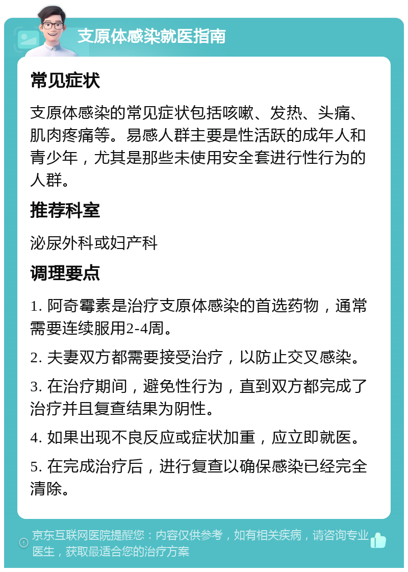 支原体感染就医指南 常见症状 支原体感染的常见症状包括咳嗽、发热、头痛、肌肉疼痛等。易感人群主要是性活跃的成年人和青少年，尤其是那些未使用安全套进行性行为的人群。 推荐科室 泌尿外科或妇产科 调理要点 1. 阿奇霉素是治疗支原体感染的首选药物，通常需要连续服用2-4周。 2. 夫妻双方都需要接受治疗，以防止交叉感染。 3. 在治疗期间，避免性行为，直到双方都完成了治疗并且复查结果为阴性。 4. 如果出现不良反应或症状加重，应立即就医。 5. 在完成治疗后，进行复查以确保感染已经完全清除。