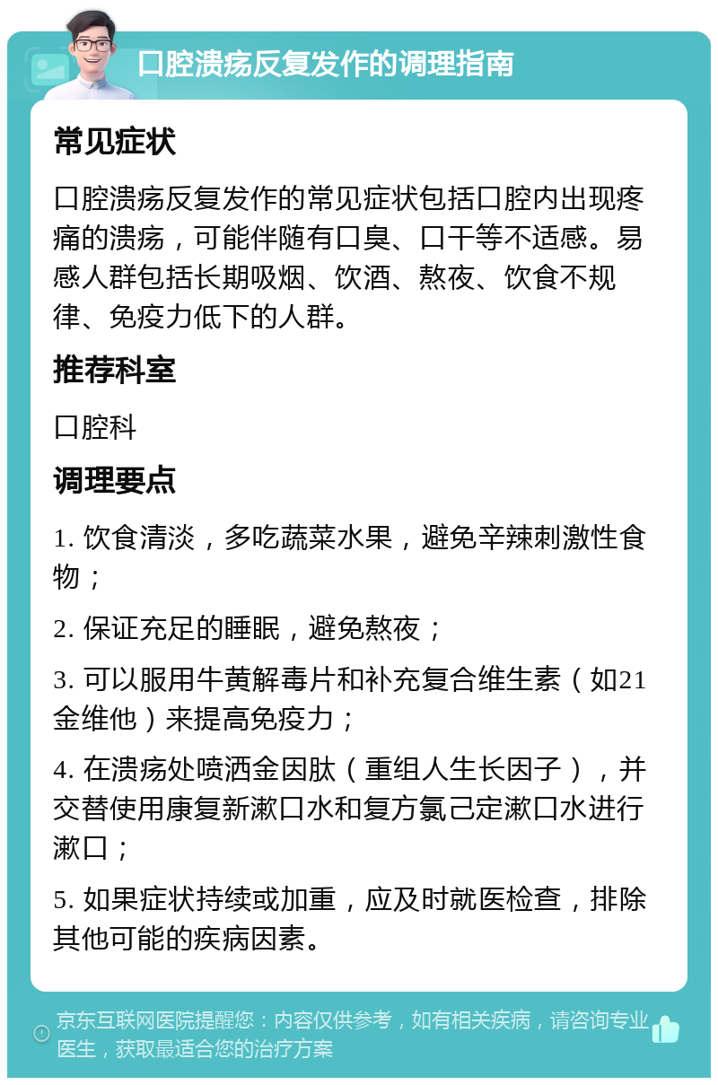 口腔溃疡反复发作的调理指南 常见症状 口腔溃疡反复发作的常见症状包括口腔内出现疼痛的溃疡，可能伴随有口臭、口干等不适感。易感人群包括长期吸烟、饮酒、熬夜、饮食不规律、免疫力低下的人群。 推荐科室 口腔科 调理要点 1. 饮食清淡，多吃蔬菜水果，避免辛辣刺激性食物； 2. 保证充足的睡眠，避免熬夜； 3. 可以服用牛黄解毒片和补充复合维生素（如21金维他）来提高免疫力； 4. 在溃疡处喷洒金因肽（重组人生长因子），并交替使用康复新漱口水和复方氯己定漱口水进行漱口； 5. 如果症状持续或加重，应及时就医检查，排除其他可能的疾病因素。