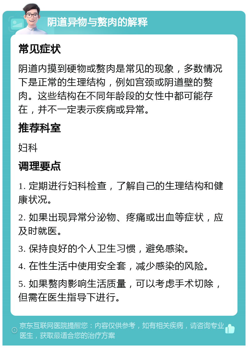 阴道异物与赘肉的解释 常见症状 阴道内摸到硬物或赘肉是常见的现象，多数情况下是正常的生理结构，例如宫颈或阴道壁的赘肉。这些结构在不同年龄段的女性中都可能存在，并不一定表示疾病或异常。 推荐科室 妇科 调理要点 1. 定期进行妇科检查，了解自己的生理结构和健康状况。 2. 如果出现异常分泌物、疼痛或出血等症状，应及时就医。 3. 保持良好的个人卫生习惯，避免感染。 4. 在性生活中使用安全套，减少感染的风险。 5. 如果赘肉影响生活质量，可以考虑手术切除，但需在医生指导下进行。