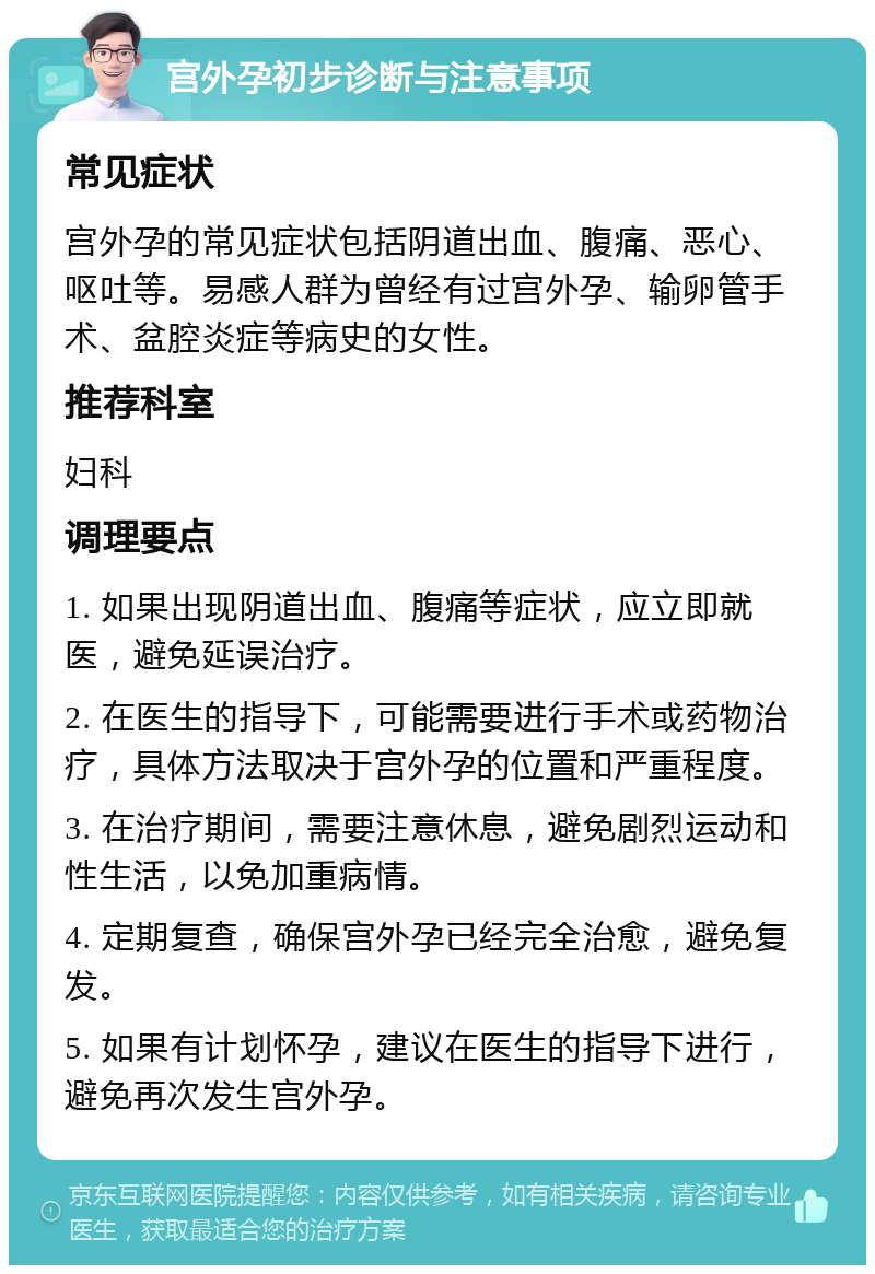 宫外孕初步诊断与注意事项 常见症状 宫外孕的常见症状包括阴道出血、腹痛、恶心、呕吐等。易感人群为曾经有过宫外孕、输卵管手术、盆腔炎症等病史的女性。 推荐科室 妇科 调理要点 1. 如果出现阴道出血、腹痛等症状，应立即就医，避免延误治疗。 2. 在医生的指导下，可能需要进行手术或药物治疗，具体方法取决于宫外孕的位置和严重程度。 3. 在治疗期间，需要注意休息，避免剧烈运动和性生活，以免加重病情。 4. 定期复查，确保宫外孕已经完全治愈，避免复发。 5. 如果有计划怀孕，建议在医生的指导下进行，避免再次发生宫外孕。