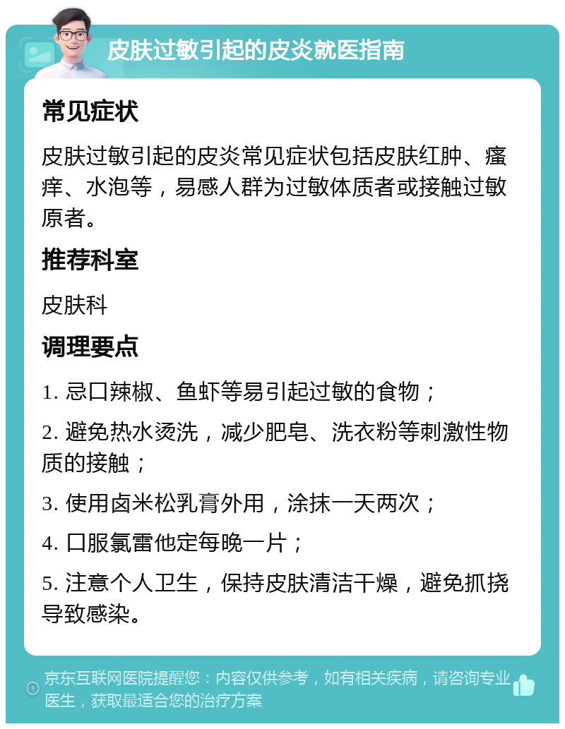 皮肤过敏引起的皮炎就医指南 常见症状 皮肤过敏引起的皮炎常见症状包括皮肤红肿、瘙痒、水泡等，易感人群为过敏体质者或接触过敏原者。 推荐科室 皮肤科 调理要点 1. 忌口辣椒、鱼虾等易引起过敏的食物； 2. 避免热水烫洗，减少肥皂、洗衣粉等刺激性物质的接触； 3. 使用卤米松乳膏外用，涂抹一天两次； 4. 口服氯雷他定每晚一片； 5. 注意个人卫生，保持皮肤清洁干燥，避免抓挠导致感染。