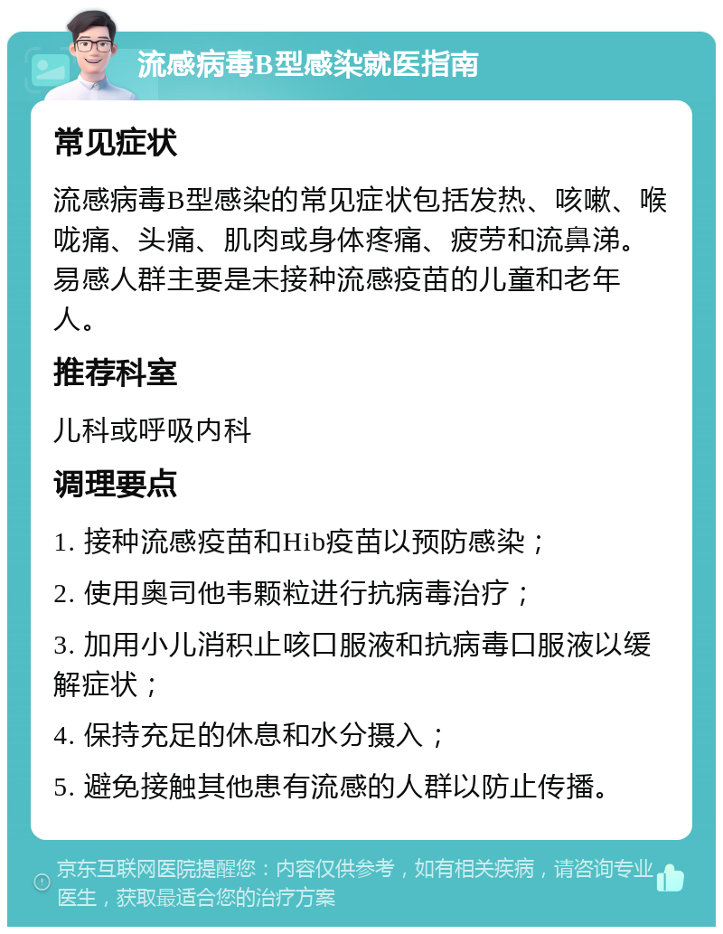 流感病毒B型感染就医指南 常见症状 流感病毒B型感染的常见症状包括发热、咳嗽、喉咙痛、头痛、肌肉或身体疼痛、疲劳和流鼻涕。易感人群主要是未接种流感疫苗的儿童和老年人。 推荐科室 儿科或呼吸内科 调理要点 1. 接种流感疫苗和Hib疫苗以预防感染； 2. 使用奥司他韦颗粒进行抗病毒治疗； 3. 加用小儿消积止咳口服液和抗病毒口服液以缓解症状； 4. 保持充足的休息和水分摄入； 5. 避免接触其他患有流感的人群以防止传播。