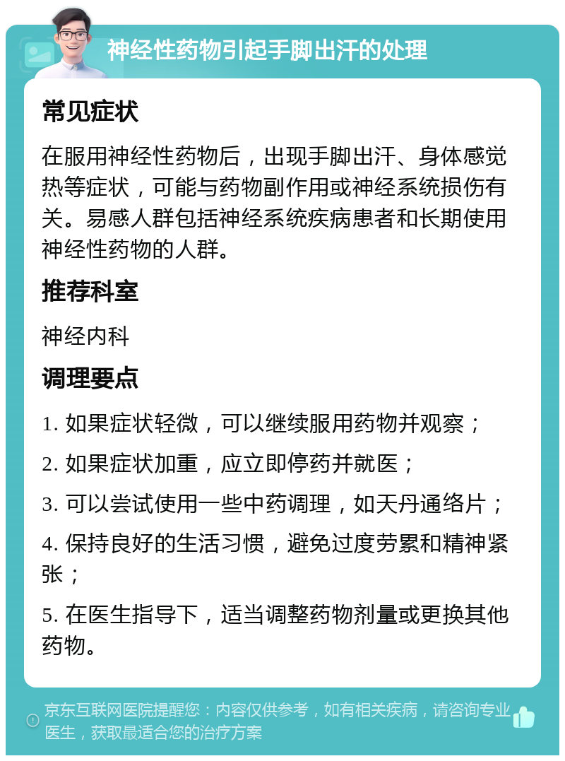 神经性药物引起手脚出汗的处理 常见症状 在服用神经性药物后，出现手脚出汗、身体感觉热等症状，可能与药物副作用或神经系统损伤有关。易感人群包括神经系统疾病患者和长期使用神经性药物的人群。 推荐科室 神经内科 调理要点 1. 如果症状轻微，可以继续服用药物并观察； 2. 如果症状加重，应立即停药并就医； 3. 可以尝试使用一些中药调理，如天丹通络片； 4. 保持良好的生活习惯，避免过度劳累和精神紧张； 5. 在医生指导下，适当调整药物剂量或更换其他药物。