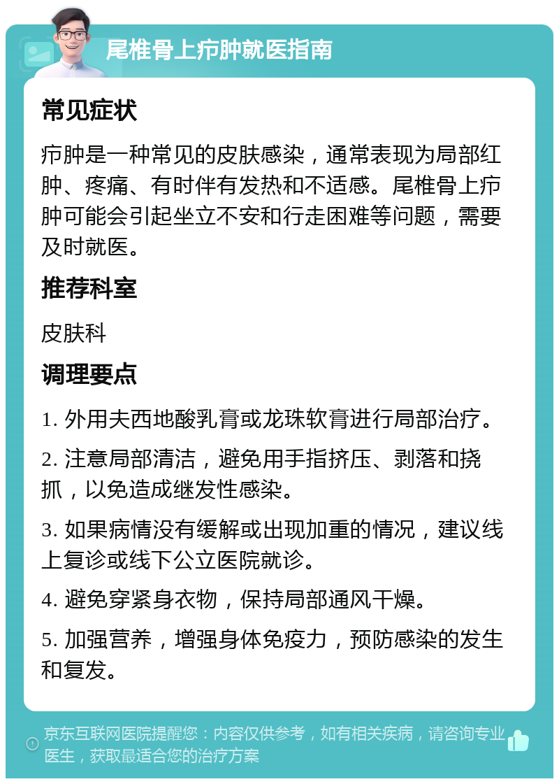 尾椎骨上疖肿就医指南 常见症状 疖肿是一种常见的皮肤感染，通常表现为局部红肿、疼痛、有时伴有发热和不适感。尾椎骨上疖肿可能会引起坐立不安和行走困难等问题，需要及时就医。 推荐科室 皮肤科 调理要点 1. 外用夫西地酸乳膏或龙珠软膏进行局部治疗。 2. 注意局部清洁，避免用手指挤压、剥落和挠抓，以免造成继发性感染。 3. 如果病情没有缓解或出现加重的情况，建议线上复诊或线下公立医院就诊。 4. 避免穿紧身衣物，保持局部通风干燥。 5. 加强营养，增强身体免疫力，预防感染的发生和复发。