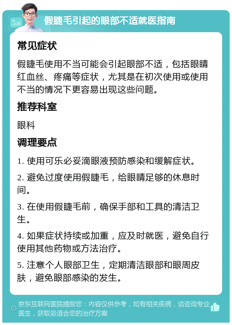 假睫毛引起的眼部不适就医指南 常见症状 假睫毛使用不当可能会引起眼部不适，包括眼睛红血丝、疼痛等症状，尤其是在初次使用或使用不当的情况下更容易出现这些问题。 推荐科室 眼科 调理要点 1. 使用可乐必妥滴眼液预防感染和缓解症状。 2. 避免过度使用假睫毛，给眼睛足够的休息时间。 3. 在使用假睫毛前，确保手部和工具的清洁卫生。 4. 如果症状持续或加重，应及时就医，避免自行使用其他药物或方法治疗。 5. 注意个人眼部卫生，定期清洁眼部和眼周皮肤，避免眼部感染的发生。