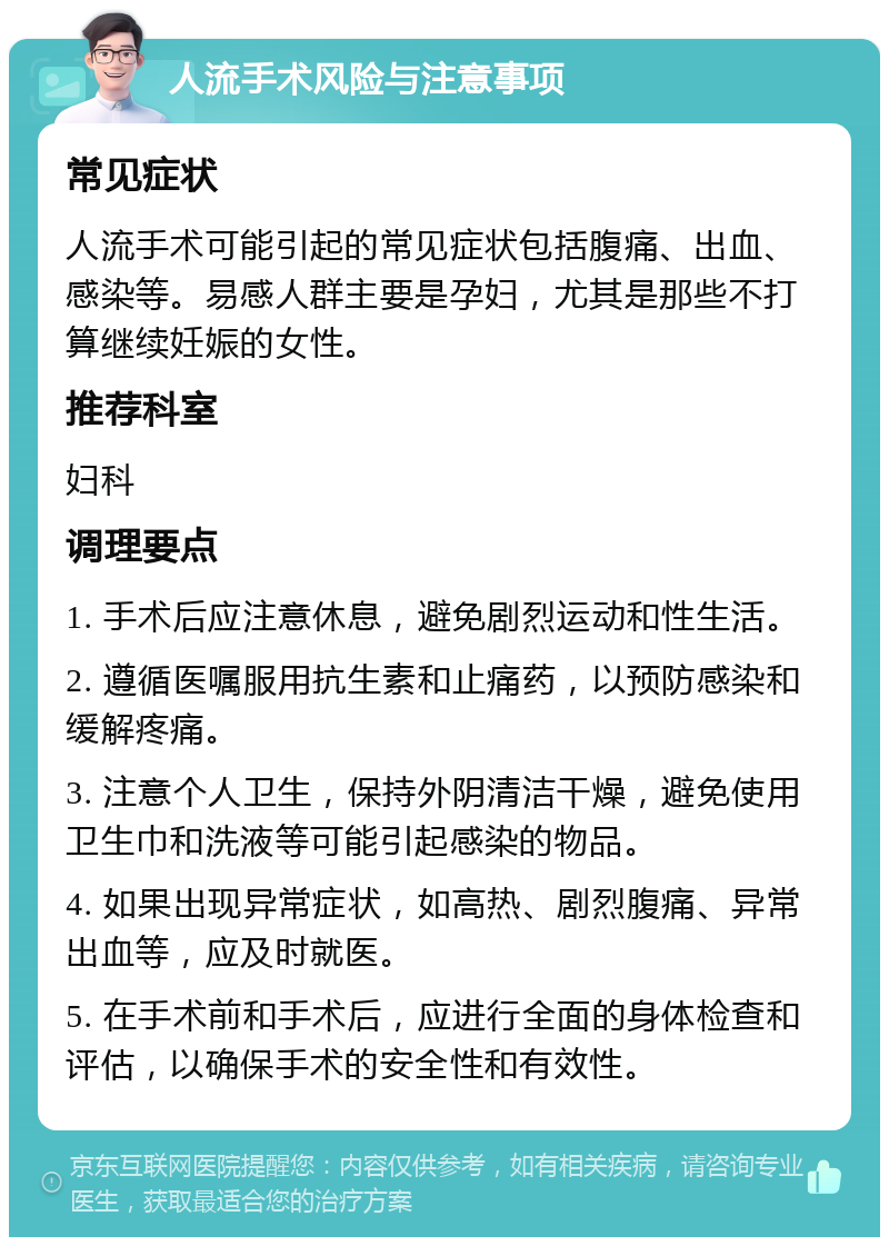 人流手术风险与注意事项 常见症状 人流手术可能引起的常见症状包括腹痛、出血、感染等。易感人群主要是孕妇，尤其是那些不打算继续妊娠的女性。 推荐科室 妇科 调理要点 1. 手术后应注意休息，避免剧烈运动和性生活。 2. 遵循医嘱服用抗生素和止痛药，以预防感染和缓解疼痛。 3. 注意个人卫生，保持外阴清洁干燥，避免使用卫生巾和洗液等可能引起感染的物品。 4. 如果出现异常症状，如高热、剧烈腹痛、异常出血等，应及时就医。 5. 在手术前和手术后，应进行全面的身体检查和评估，以确保手术的安全性和有效性。