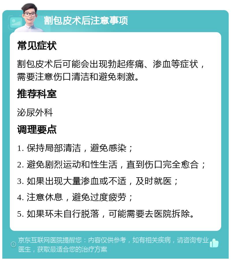 割包皮术后注意事项 常见症状 割包皮术后可能会出现勃起疼痛、渗血等症状，需要注意伤口清洁和避免刺激。 推荐科室 泌尿外科 调理要点 1. 保持局部清洁，避免感染； 2. 避免剧烈运动和性生活，直到伤口完全愈合； 3. 如果出现大量渗血或不适，及时就医； 4. 注意休息，避免过度疲劳； 5. 如果环未自行脱落，可能需要去医院拆除。